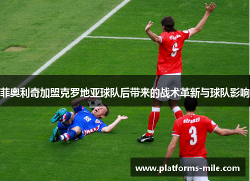 菲奥利奇加盟克罗地亚球队后带来的战术革新与球队影响 菲奥利奇加盟克罗地亚球队后带来的战术革新与球队影响