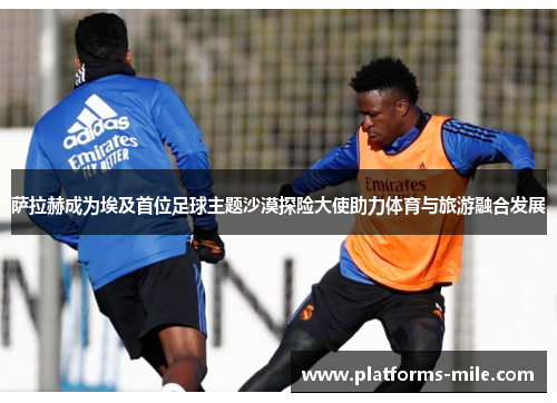 萨拉赫成为埃及首位足球主题沙漠探险大使助力体育与旅游融合发展 萨拉赫成为埃及首位足球主题沙漠探险大使助力体育与旅游融合发展