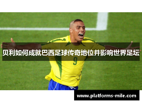 贝利如何成就巴西足球传奇地位并影响世界足坛 贝利如何成就巴西足球传奇地位并影响世界足坛