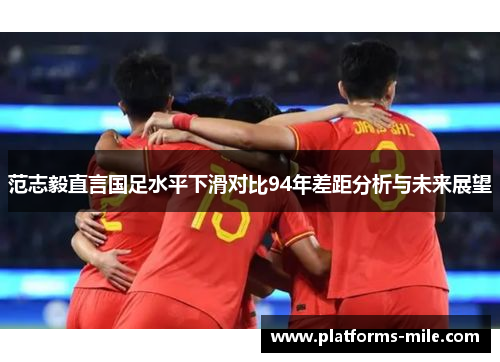 范志毅直言国足水平下滑对比94年差距分析与未来展望 范志毅直言国足水平下滑对比94年差距分析与未来展望