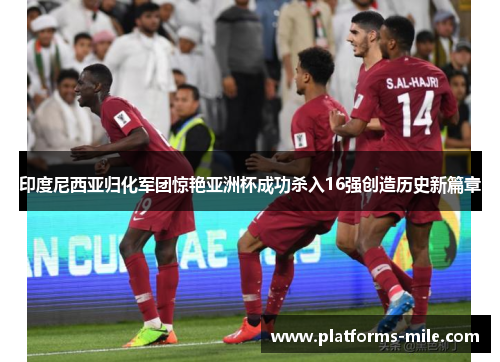 印度尼西亚归化军团惊艳亚洲杯成功杀入16强创造历史新篇章