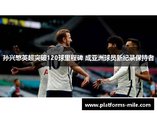 孙兴慜英超突破120球里程碑 成亚洲球员新纪录保持者